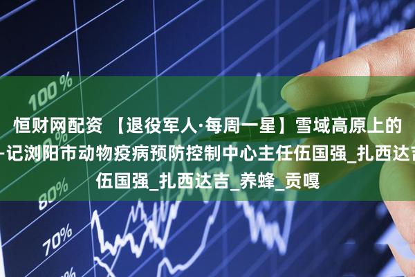 恒财网配资 【退役军人·每周一星】雪域高原上的“蜂语者”——记浏阳市动物疫病预防控制中心主任伍国强_扎西达吉_养蜂_贡嘎