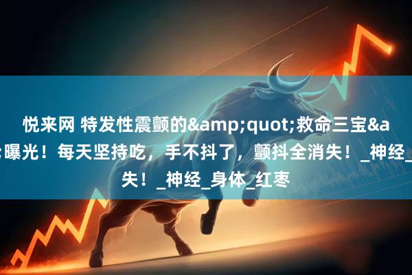 悦来网 特发性震颤的&quot;救命三宝&quot;曝光！每天坚持吃，手不抖了，颤抖全消失！_神经_身体_红枣