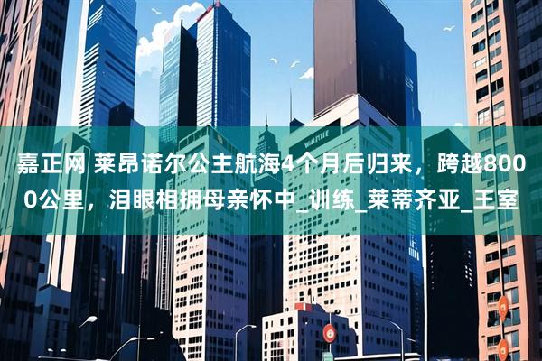 嘉正网 莱昂诺尔公主航海4个月后归来，跨越8000公里，泪眼相拥母亲怀中_训练_莱蒂齐亚_王室