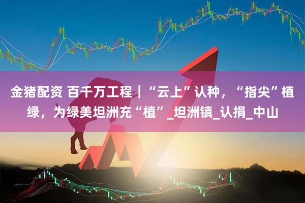 金猪配资 百千万工程｜“云上”认种，“指尖”植绿，为绿美坦洲充“植”_坦洲镇_认捐_中山