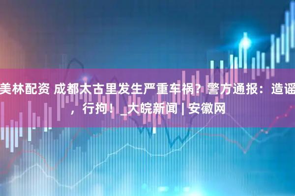 美林配资 成都太古里发生严重车祸？警方通报：造谣，行拘！_大皖新闻 | 安徽网