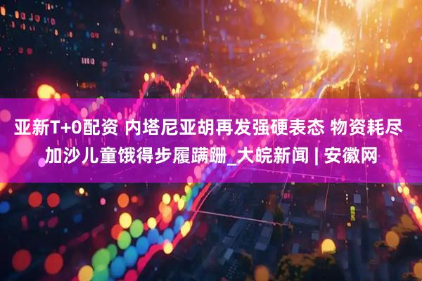 亚新T+0配资 内塔尼亚胡再发强硬表态 物资耗尽 加沙儿童饿得步履蹒跚_大皖新闻 | 安徽网