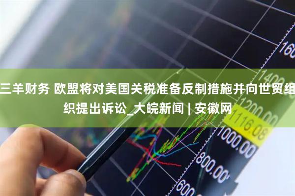 三羊财务 欧盟将对美国关税准备反制措施并向世贸组织提出诉讼_大皖新闻 | 安徽网