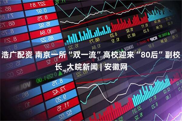 浩广配资 南京一所“双一流”高校迎来“80后”副校长_大皖新闻 | 安徽网