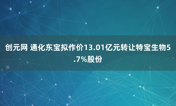 创元网 通化东宝拟作价13.01亿元转让特宝生物5.7%股份