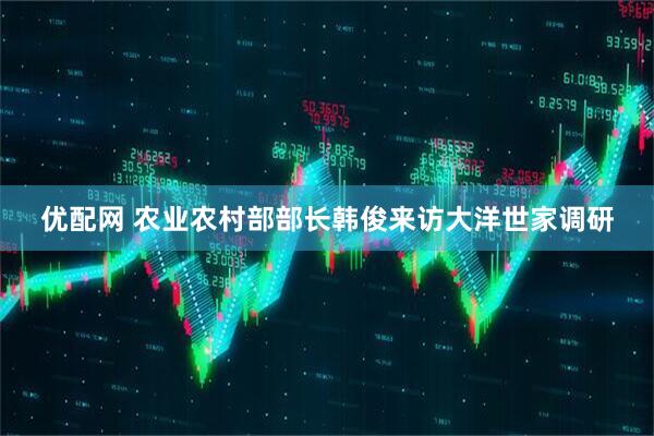 优配网 农业农村部部长韩俊来访大洋世家调研