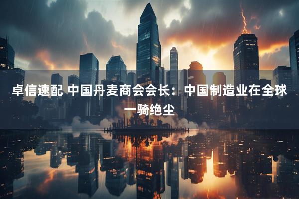 卓信速配 中国丹麦商会会长：中国制造业在全球一骑绝尘