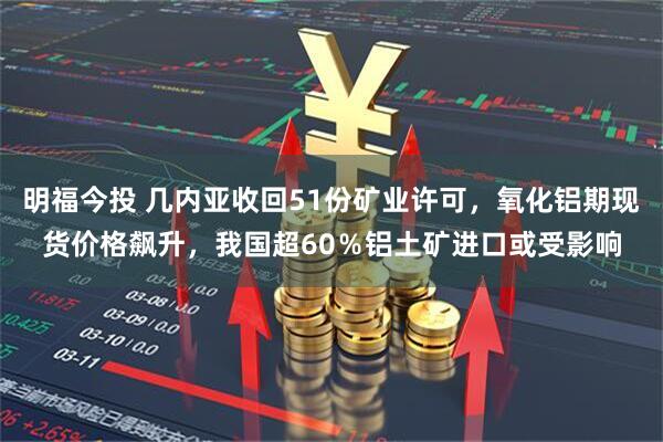 明福今投 几内亚收回51份矿业许可，氧化铝期现货价格飙升，我国超60％铝土矿进口或受影响