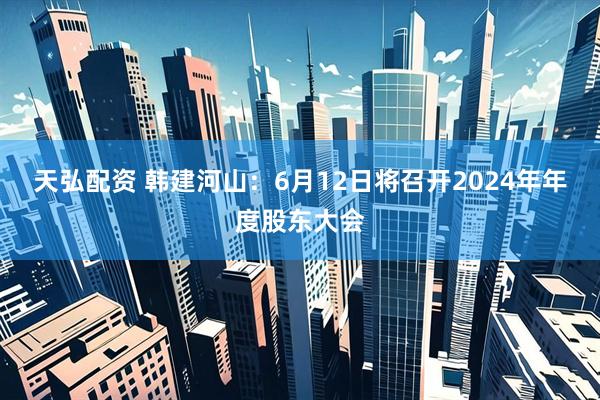 天弘配资 韩建河山：6月12日将召开2024年年度股东大会