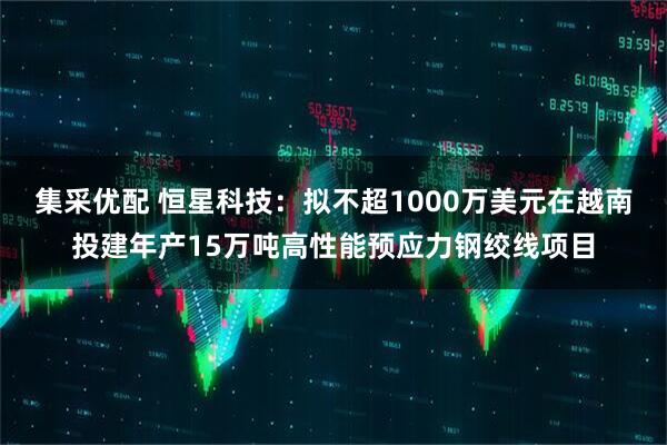 集采优配 恒星科技：拟不超1000万美元在越南投建年产15万吨高性能预应力钢绞线项目