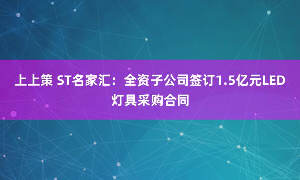 上上策 ST名家汇：全资子公司签订1.5亿元LED灯具采购合同