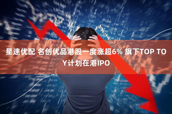 星速优配 名创优品港股一度涨超6% 旗下TOP TOY计划在港IPO