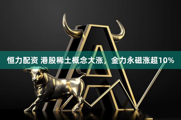 恒力配资 港股稀土概念大涨，金力永磁涨超10%