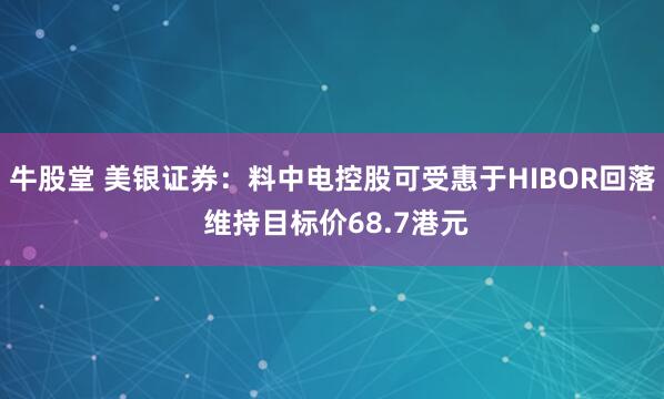 牛股堂 美银证券：料中电控股可受惠于HIBOR回落 维持目标价68.7港元