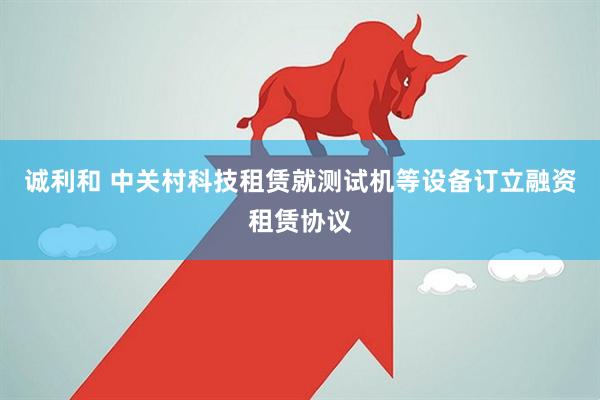 诚利和 中关村科技租赁就测试机等设备订立融资租赁协议