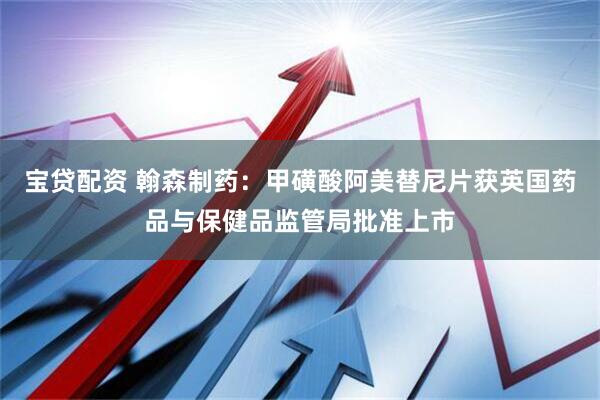 宝贷配资 翰森制药：甲磺酸阿美替尼片获英国药品与保健品监管局批准上市