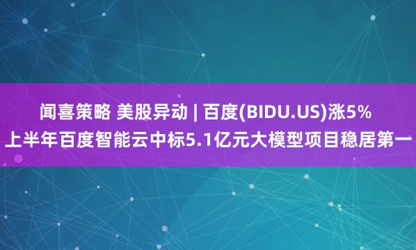 闻喜策略 美股异动 | 百度(BIDU.US)涨5% 上半年百度智能云中标5.1亿元大模型项目稳居第一