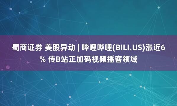 蜀商证券 美股异动 | 哔哩哔哩(BILI.US)涨近6% 传B站正加码视频播客领域