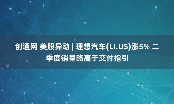 创通网 美股异动 | 理想汽车(LI.US)涨5% 二季度销量略高于交付指引