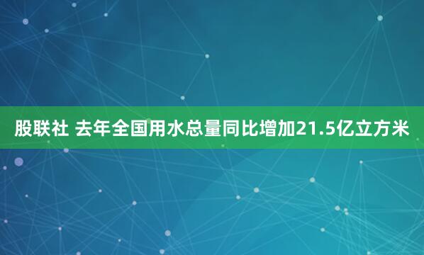 股联社 去年全国用水总量同比增加21.5亿立方米