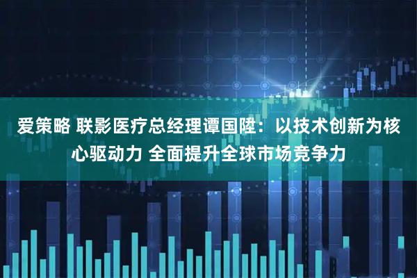 爱策略 联影医疗总经理谭国陞：以技术创新为核心驱动力 全面提升全球市场竞争力