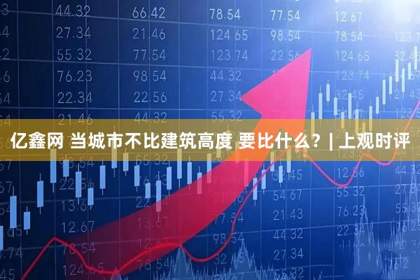 亿鑫网 当城市不比建筑高度 要比什么？| 上观时评