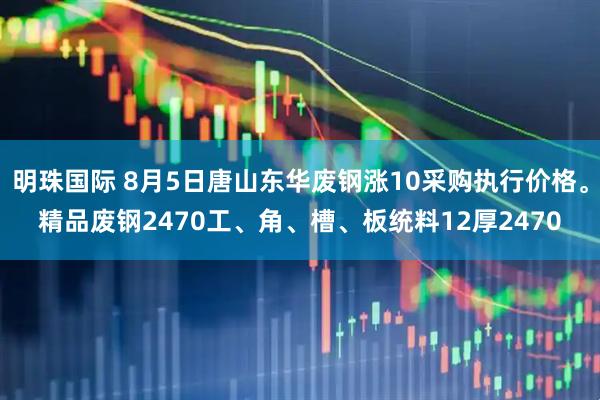 明珠国际 8月5日唐山东华废钢涨10采购执行价格。精品废钢2470工、角、槽、板统料12厚2470