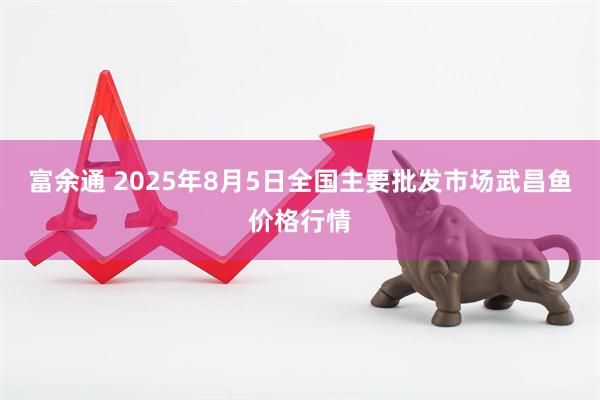 富余通 2025年8月5日全国主要批发市场武昌鱼价格行情