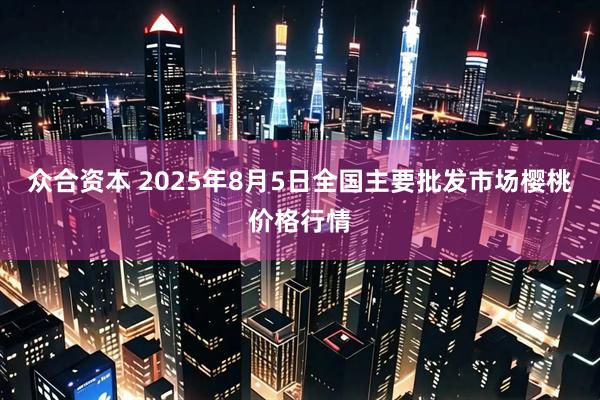 众合资本 2025年8月5日全国主要批发市场樱桃价格行情