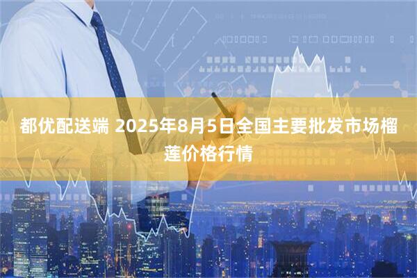 都优配送端 2025年8月5日全国主要批发市场榴莲价格行情