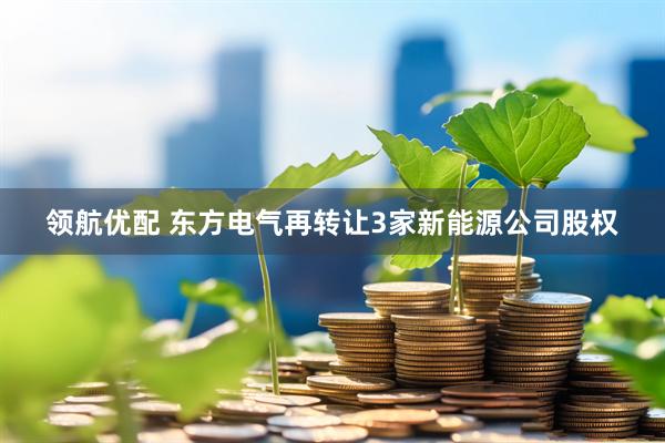 领航优配 东方电气再转让3家新能源公司股权