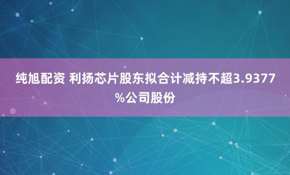 纯旭配资 利扬芯片股东拟合计减持不超3.9377%公司股份