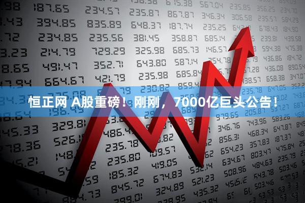 恒正网 A股重磅！刚刚，7000亿巨头公告！