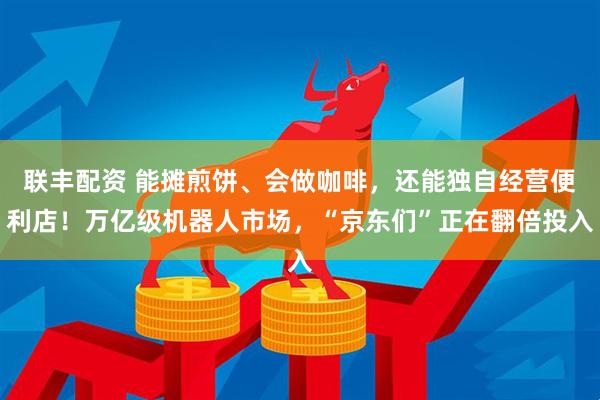 联丰配资 能摊煎饼、会做咖啡，还能独自经营便利店！万亿级机器人市场，“京东们”正在翻倍投入