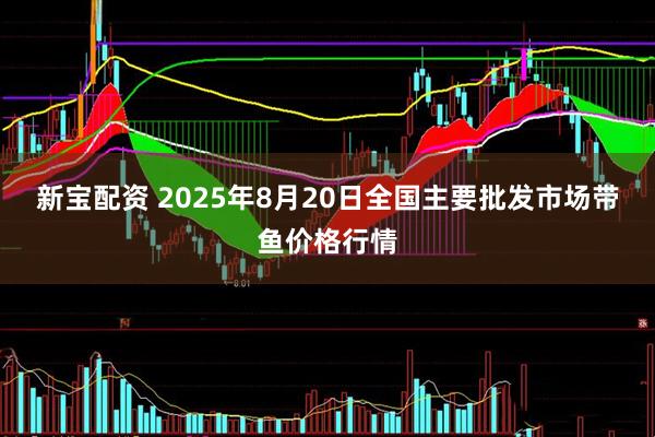 新宝配资 2025年8月20日全国主要批发市场带鱼价格行情