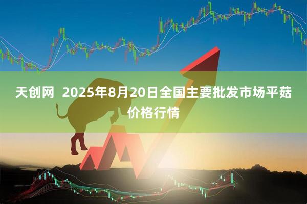 天创网 2025年8月20日全国主要批发市场平菇价格行情
