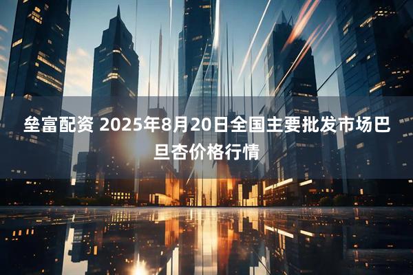 垒富配资 2025年8月20日全国主要批发市场巴旦杏价格行情