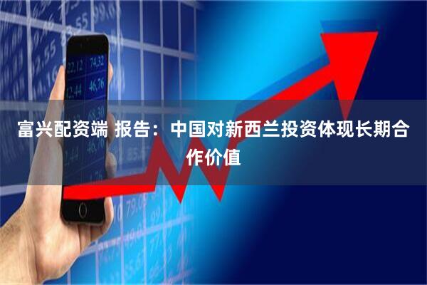 富兴配资端 报告：中国对新西兰投资体现长期合作价值
