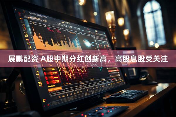 展鹏配资 A股中期分红创新高，高股息股受关注