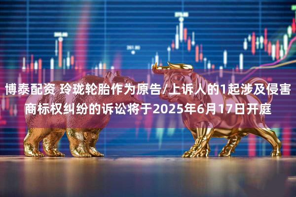 博泰配资 玲珑轮胎作为原告/上诉人的1起涉及侵害商标权纠纷的诉讼将于2025年6月17日开庭