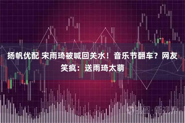扬帆优配 宋雨琦被喊回关水！音乐节翻车？网友笑疯：送雨琦太萌