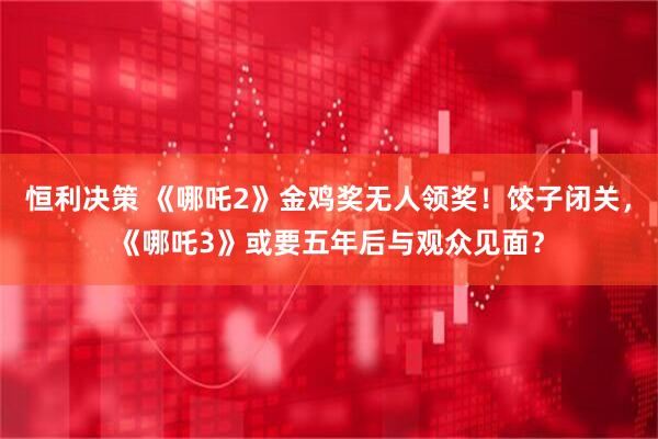 恒利决策 《哪吒2》金鸡奖无人领奖！饺子闭关，《哪吒3》或要五年后与观众见面？