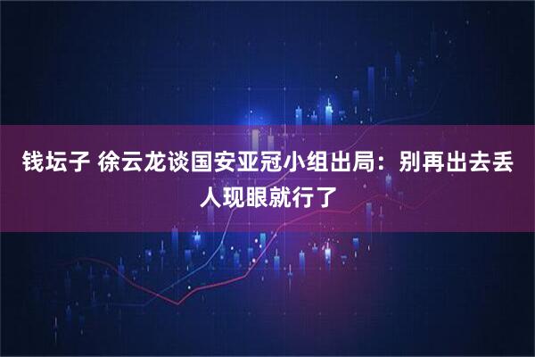 钱坛子 徐云龙谈国安亚冠小组出局：别再出去丢人现眼就行了