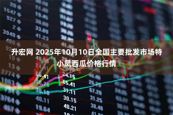 升宏网 2025年10月10日全国主要批发市场特小凤西瓜价格行情
