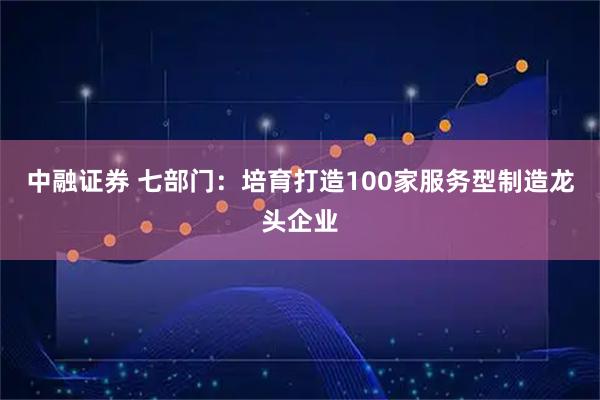 中融证券 七部门：培育打造100家服务型制造龙头企业