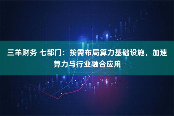 三羊财务 七部门：按需布局算力基础设施，加速算力与行业融合应用