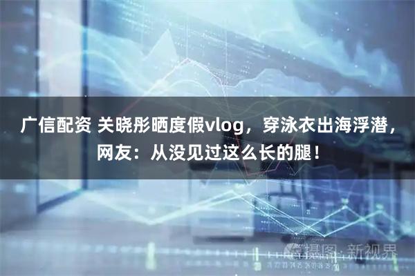 广信配资 关晓彤晒度假vlog，穿泳衣出海浮潜，网友：从没见过这么长的腿！