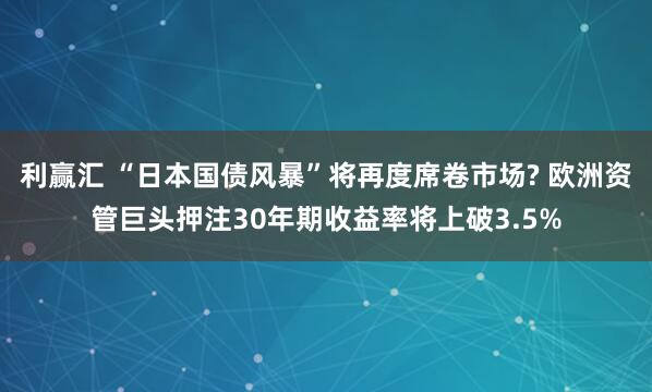 利赢汇 “日本国债风暴”将再度席卷市场? 欧洲资管巨头押注30年期收益率将上破3.5%