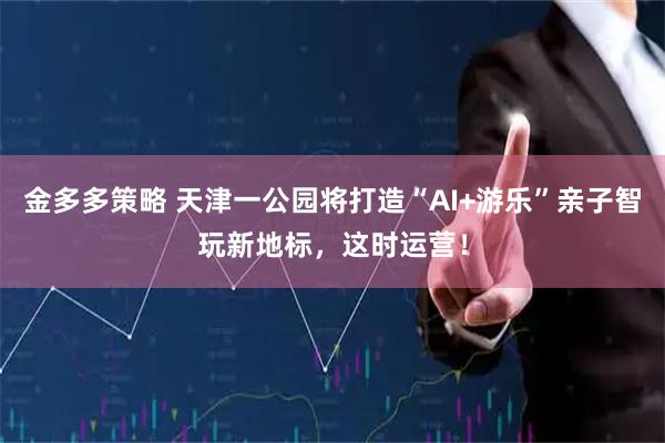 金多多策略 天津一公园将打造“AI+游乐”亲子智玩新地标，这时运营！