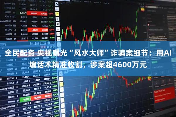 全民配资 央视曝光“风水大师”诈骗案细节：用AI编话术精准收割，涉案超4600万元